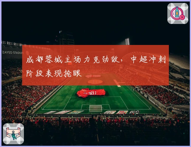 成都蓉城主场力克劲敌，中超冲刺阶段表现抢眼