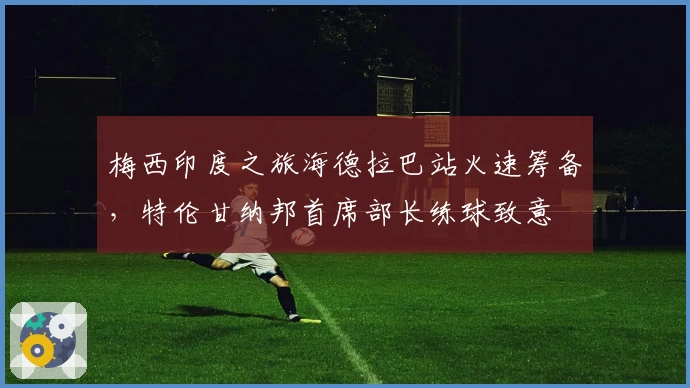 梅西印度之旅海德拉巴站火速筹备，特伦甘纳邦首席部长练球致意