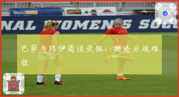 巴萨与格伊商谈受阻，经济分歧难弥