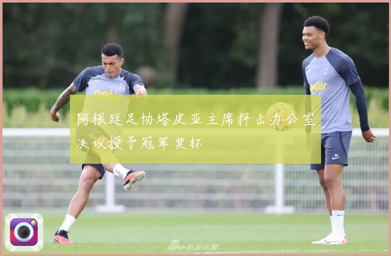 阿根廷足协塔皮亚主席抨击办公室决议授予冠军奖杯