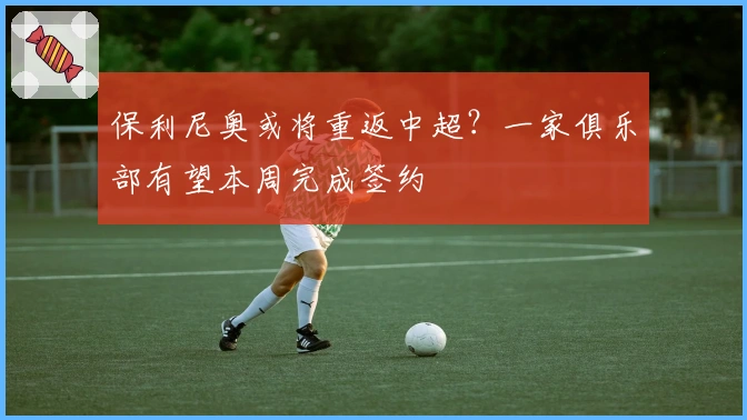 保利尼奥或将重返中超？一家俱乐部有望本周完成签约