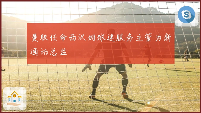 曼联任命西汉姆球迷服务主管为新通讯总监