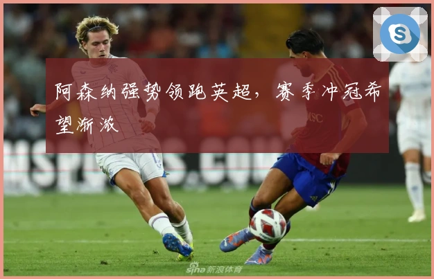 阿森纳强势领跑英超，赛季冲冠希望渐浓