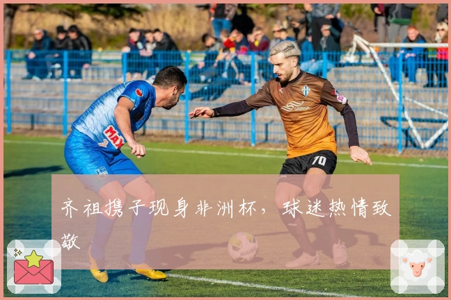 齐祖携子现身非洲杯，球迷热情致敬