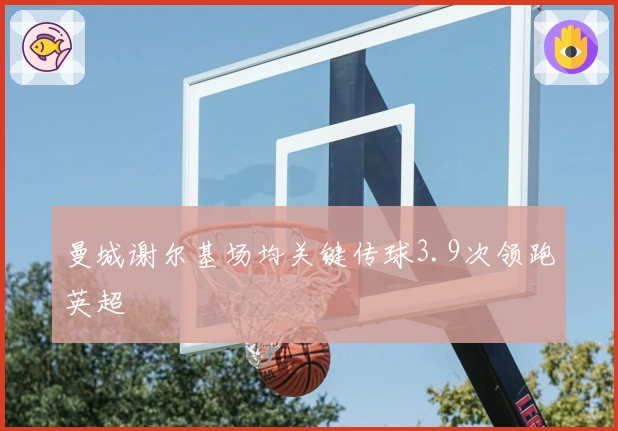 曼城谢尔基场均关键传球3.9次领跑英超