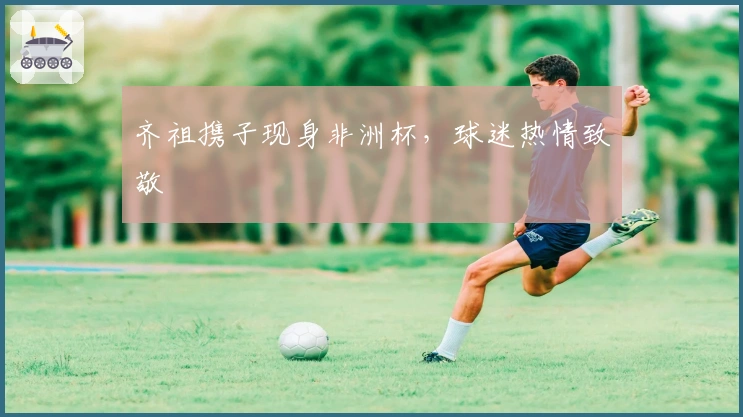 齐祖携子现身非洲杯，球迷热情致敬