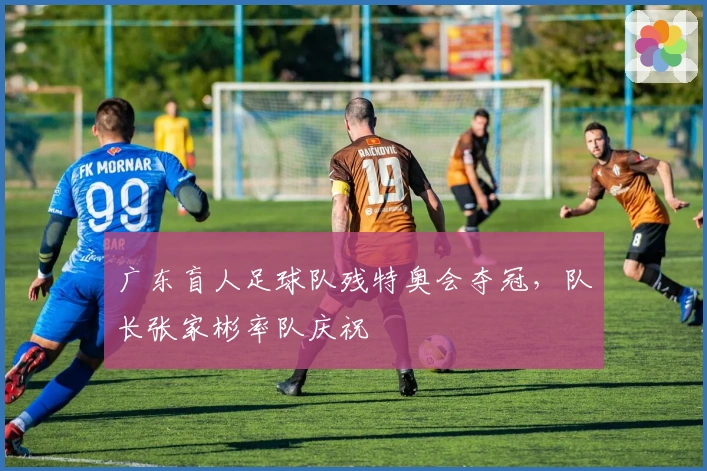 广东盲人足球队残特奥会夺冠，队长张家彬率队庆祝