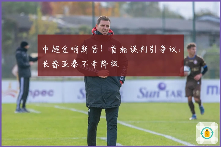 中超金哨新晋！首轮误判引争议，长春亚泰不幸降级